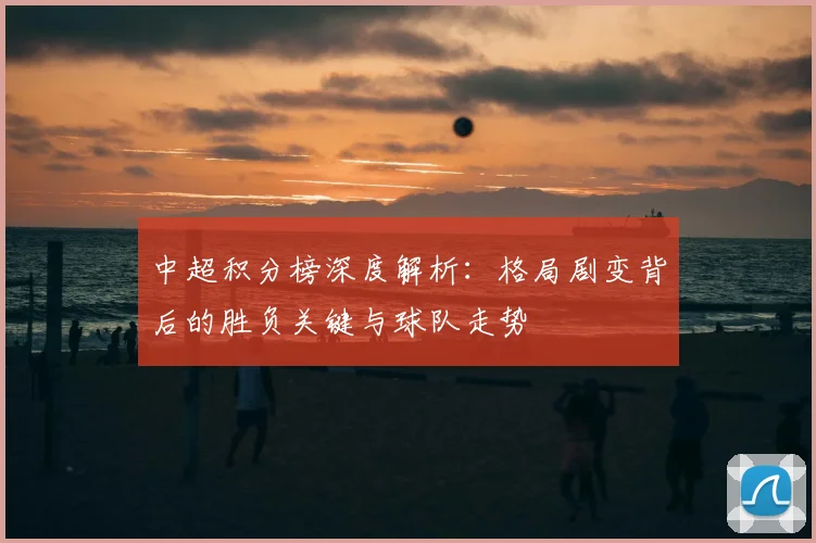 中超积分榜深度解析:格局剧变背后的胜负关键与球队走势