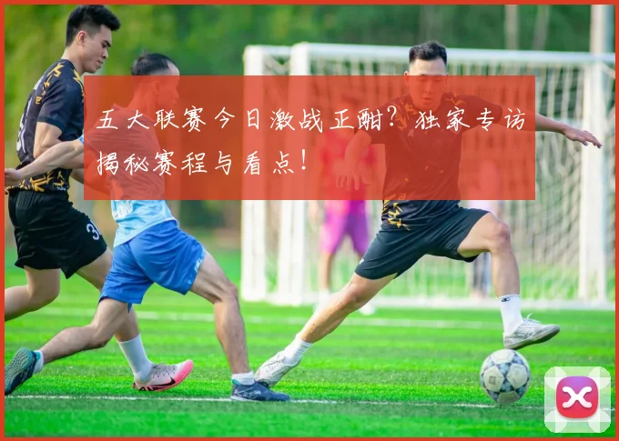 五大联赛今日激战正酣？独家专访揭秘赛程与看点！