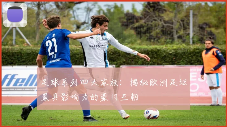 足球系列四大家族：揭秘欧洲足坛最具影响力的豪门王朝
