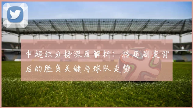 中超积分榜深度解析：格局剧变背后的胜负关键与球队走势